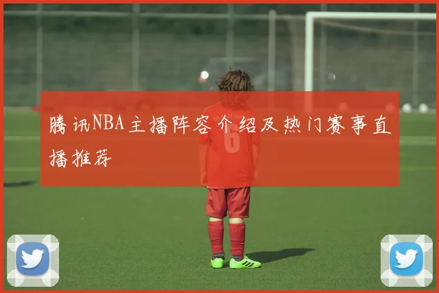 腾讯NBA主播阵容介绍及热门赛事直播推荐