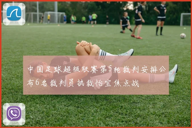 中国足球超级联赛第5轮裁判安排公布6名裁判员执裁怡宝焦点战