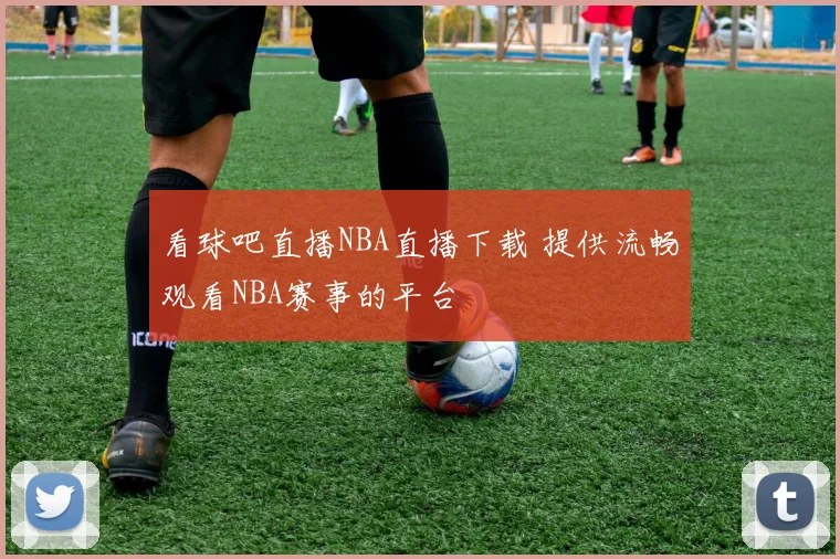 看球吧直播NBA直播下载 提供流畅观看NBA赛事的平台