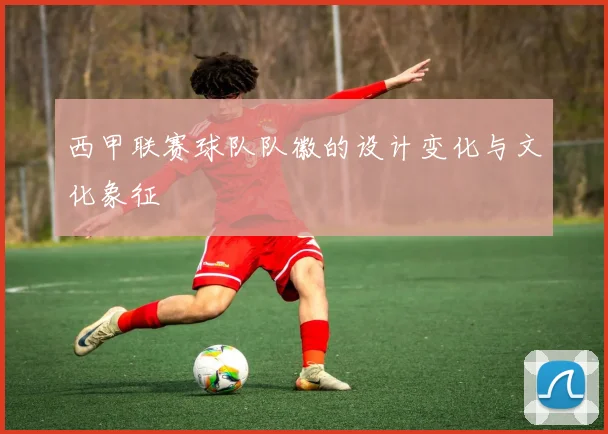 西甲联赛球队队徽的设计变化与文化象征