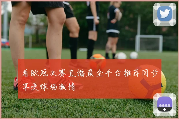 看欧冠决赛直播最全平台推荐同步享受球场激情